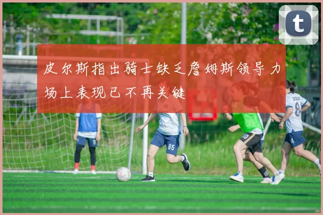 皮尔斯指出骑士缺乏詹姆斯领导力场上表现已不再关键