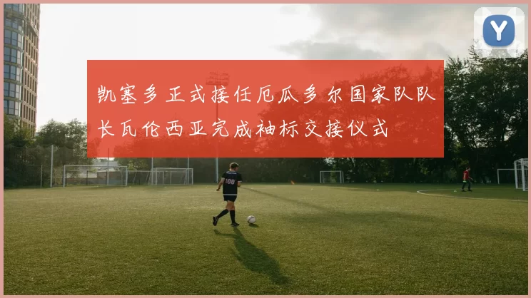 凯塞多正式接任厄瓜多尔国家队队长瓦伦西亚完成袖标交接仪式