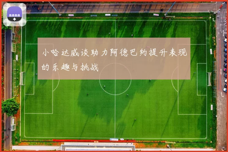 小哈达威谈助力阿德巴约提升表现的乐趣与挑战