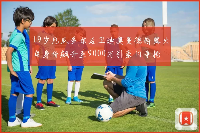 19岁厄瓜多尔后卫迪奥曼德崭露头角身价飙升至9000万引豪门争抢